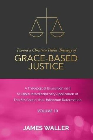 Cover of Toward a Christian Public Theology of Grace-based Justice - A Theological Exposition and Multiple Interdisciplinary Application of the 6th Sola of the Unfinished Reformation - Vol. 10