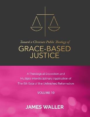 Book cover for Toward a Christian Public Theology of Grace-based Justice - A Theological Exposition and Multiple Interdisciplinary Application of the 6th Sola of the Unfinished Reformation - Vol. 10