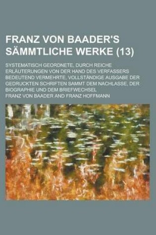 Cover of Franz Von Baader's Sammtliche Werke (13); Systematisch Geordnete, Durch Reiche Erlauterungen Von Der Hand Des Verfassers Bedeutend Vermehrte, Vollstan