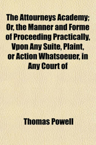 Cover of The Attourneys Academy; Or, the Manner and Forme of Proceeding Practically, Vpon Any Suite, Plaint, or Action Whatsoeuer, in Any Court of