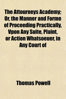 Book cover for The Attourneys Academy; Or, the Manner and Forme of Proceeding Practically, Vpon Any Suite, Plaint, or Action Whatsoeuer, in Any Court of