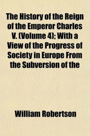 Cover of The History of the Reign of the Emperor Charles V; With a View of the Progress of Society in Europe from the Subversion of the Roman Empire to the Beginning of the Sixteenth Century Volume 4