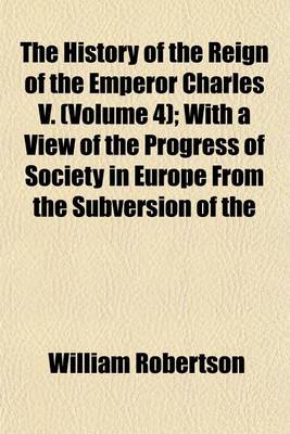 Book cover for The History of the Reign of the Emperor Charles V; With a View of the Progress of Society in Europe from the Subversion of the Roman Empire to the Beginning of the Sixteenth Century Volume 4