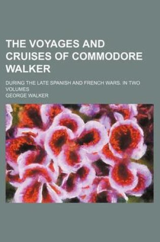 Cover of The Voyages and Cruises of Commodore Walker; During the Late Spanish and French Wars. in Two Volumes