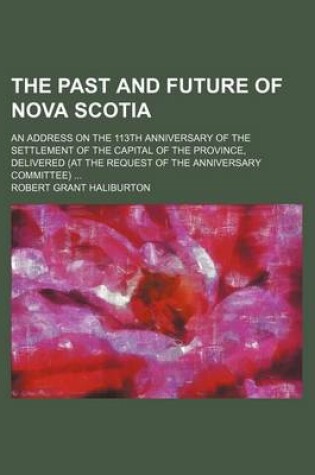 Cover of The Past and Future of Nova Scotia; An Address on the 113th Anniversary of the Settlement of the Capital of the Province, Delivered (at the Request of the Anniversary Committee)