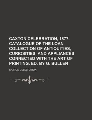 Book cover for Caxton Celebration, 1877. Catalogue of the Loan Collection of Antiquities, Curiosities, and Appliances Connected with the Art of Printing, Ed. by G. Bullen