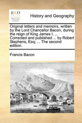 Cover of Original Letters and Memoirs, Written by the Lord Chancellor Bacon, During the Reign of King James I. ... Corrected and Published ... by Robert Stephens, Esq; ... the Second Edition.