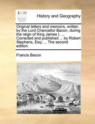 Book cover for Original Letters and Memoirs, Written by the Lord Chancellor Bacon, During the Reign of King James I. ... Corrected and Published ... by Robert Stephens, Esq; ... the Second Edition.