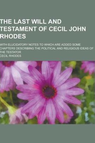 Cover of The Last Will and Testament of Cecil John Rhodes; With Elucidatory Notes to Which Are Added Some Chapters Describing the Political and Religious Ideas