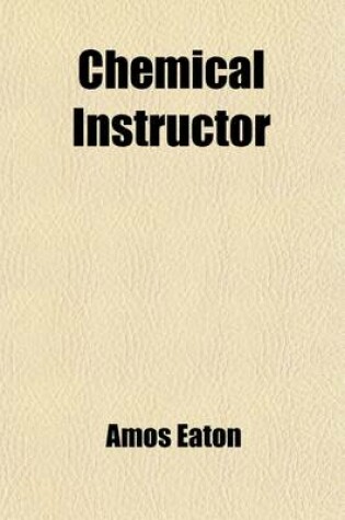 Cover of Chemical Instructor; Presenting a Familiar Method of Teaching the Chemical Principles and Operations of the Most Practical Utility to Farmers, Mechanics, Housekeepers and Physicians and Most Interesting to Clergymen and Lawyers. Intended for Schools and T