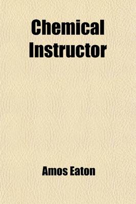 Book cover for Chemical Instructor; Presenting a Familiar Method of Teaching the Chemical Principles and Operations of the Most Practical Utility to Farmers, Mechanics, Housekeepers and Physicians and Most Interesting to Clergymen and Lawyers. Intended for Schools and T