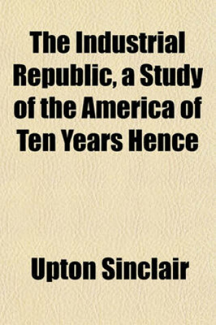 Cover of The Industrial Republic, a Study of the America of Ten Years Hence