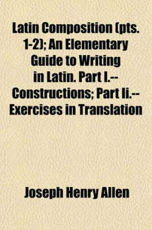 Cover of Latin Composition (Volume 1-2); An Elementary Guide to Writing in Latin. Part I.--Constructions Part II.--Exercises in Translation