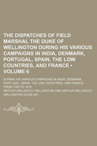 Cover of The Dispatches of Field Marshal the Duke of Wellington During His Various Campaigns in India, Denmark, Portugal, Spain, the Low Countries, and France (Volume 6); During His Various Campaigns in India, Denmark, Portugal, Spain, the Low Countries, and Franc