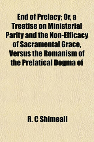 Cover of End of Prelacy; Or, a Treatise on Ministerial Parity and the Non-Efficacy of Sacramental Grace, Versus the Romanism of the Prelatical Dogma of