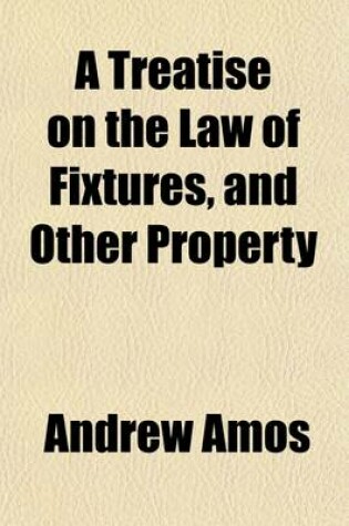 Cover of A Treatise on the Law of Fixtures, and Other Property; Partaking Both of a Real and Personal Nature Comprising the Law Relative to Annexations to the Freehold in General, and Also Emblements, Charters, Heir-Looms, Etc., with an Appendix, Containing Practical