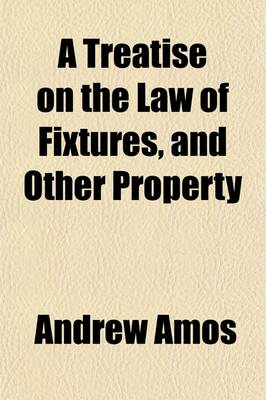 Book cover for A Treatise on the Law of Fixtures, and Other Property; Partaking Both of a Real and Personal Nature Comprising the Law Relative to Annexations to the Freehold in General, and Also Emblements, Charters, Heir-Looms, Etc., with an Appendix, Containing Practical