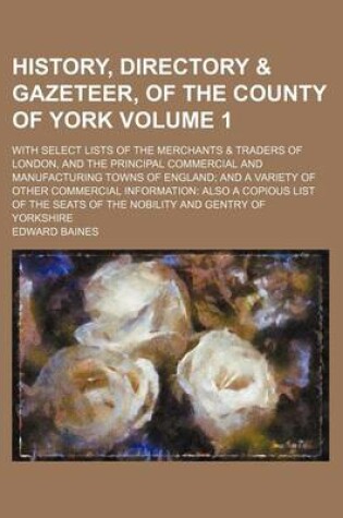 Cover of History, Directory & Gazeteer, of the County of York Volume 1; With Select Lists of the Merchants & Traders of London, and the Principal Commercial and Manufacturing Towns of England and a Variety of Other Commercial Information Also a Copious List of Th