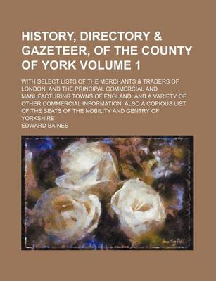 Book cover for History, Directory & Gazeteer, of the County of York Volume 1; With Select Lists of the Merchants & Traders of London, and the Principal Commercial and Manufacturing Towns of England and a Variety of Other Commercial Information Also a Copious List of Th