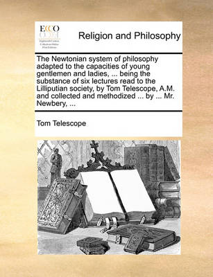 Book cover for The Newtonian system of philosophy adapted to the capacities of young gentlemen and ladies, ... being the substance of six lectures read to the Lilliputian society, by Tom Telescope, A.M. and collected and methodized ... by ... Mr. Newbery, ...