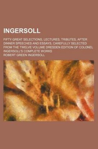 Cover of Ingersoll; Fifty Great Selections, Lectures, Tributes, After Dinner Speeches and Essays, Carefully Selected from the Twelve Volume Dresden Edition of Colonel Ingersoll's Complete Works