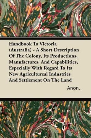 Cover of Handbook To Victoria (Australia) - A Short Description Of The Colony, Its Productions, Manufactures, And Capabilities, Especially With Regard To Its New Agricultureal Industries And Settlement On The Land