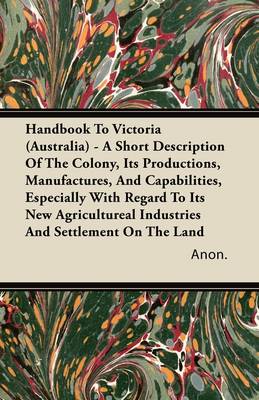 Book cover for Handbook To Victoria (Australia) - A Short Description Of The Colony, Its Productions, Manufactures, And Capabilities, Especially With Regard To Its New Agricultureal Industries And Settlement On The Land