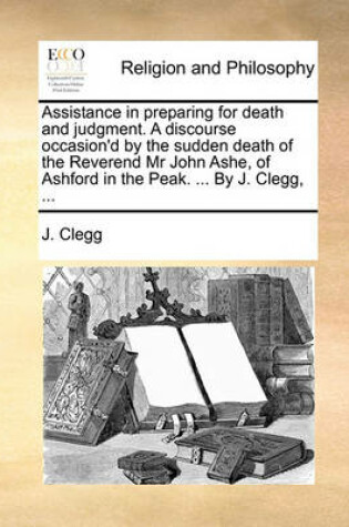 Cover of Assistance in Preparing for Death and Judgment. a Discourse Occasion'd by the Sudden Death of the Reverend MR John Ashe, of Ashford in the Peak. ... by J. Clegg, ...