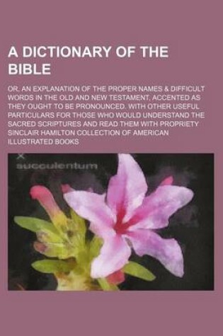 Cover of A Dictionary of the Bible; Or, an Explanation of the Proper Names & Difficult Words in the Old and New Testament, Accented as They Ought to Be Pronounced. with Other Useful Particulars for Those Who Would Understand the Sacred Scriptures