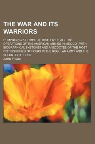 Cover of The War and Its Warriors; Comprising a Complete History of All the Operations of the American Armies in Mexico with Biographical Sketches and Anecdotes of the Most Distinguished Officers in the Regular Army and the Volunteer Force