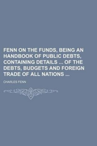 Cover of Fenn on the Funds, Being an Handbook of Public Debts, Containing Details of the Debts, Budgets and Foreign Trade of All Nations