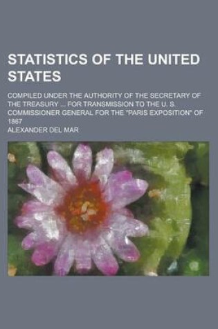 Cover of Statistics of the United States; Compiled Under the Authority of the Secretary of the Treasury ... for Transmission to the U. S. Commissioner General for the Paris Exposition of 1867