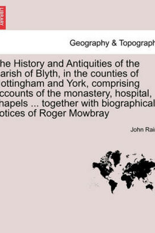 Cover of The History and Antiquities of the Parish of Blyth, in the Counties of Nottingham and York, Comprising Accounts of the Monastery, Hospital, Chapels ... Together with Biographical Notices of Roger Mowbray