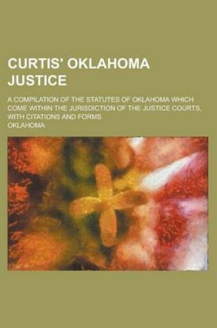 Cover of Curtis' Oklahoma Justice; A Compilation of the Statutes of Oklahoma Which Come Within the Jurisdiction of the Justice Courts, with Citations and Forms