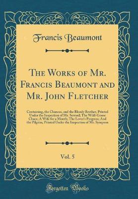 Book cover for The Works of Mr. Francis Beaumont and Mr. John Fletcher, Vol. 5: Containing, the Chances, and the Bloody Brother, Printed Under the Inspection of Mr. Seward; The Wild-Goose Chace; A Wife for a Month; The Lover's Progress; And the Pilgrim, Printed Under th