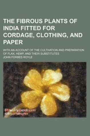 Cover of The Fibrous Plants of India Fitted for Cordage, Clothing, and Paper; With an Account of the Cultivation and Preparation of Flax, Hemp, and Their Substitutes