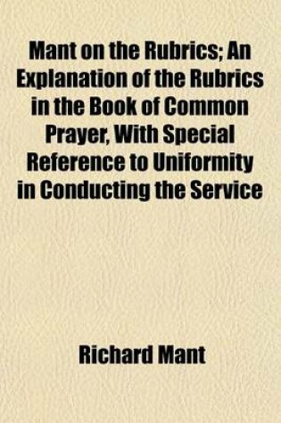 Cover of Mant on the Rubrics; An Explanation of the Rubrics in the Book of Common Prayer, with Special Reference to Uniformity in Conducting the Service