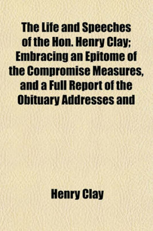 Cover of The Life and Speeches of the Hon. Henry Clay; Embracing an Epitome of the Compromise Measures, and a Full Report of the Obituary Addresses and Funeral Sermon, Delivered in the Senate and House of Representatives Also, Various Important Letters, Not Hereto