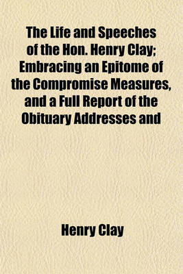 Book cover for The Life and Speeches of the Hon. Henry Clay; Embracing an Epitome of the Compromise Measures, and a Full Report of the Obituary Addresses and Funeral Sermon, Delivered in the Senate and House of Representatives Also, Various Important Letters, Not Hereto