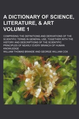 Cover of A Dictionary of Science, Literature, & Art Volume 1; Comprising the Definitions and Derivations of the Scientific Terms in General Use, Together with the History and Descriptions of the Scientific Principles of Nearly Every Branch of Human Knowledge