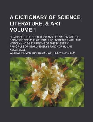 Book cover for A Dictionary of Science, Literature, & Art Volume 1; Comprising the Definitions and Derivations of the Scientific Terms in General Use, Together with the History and Descriptions of the Scientific Principles of Nearly Every Branch of Human Knowledge