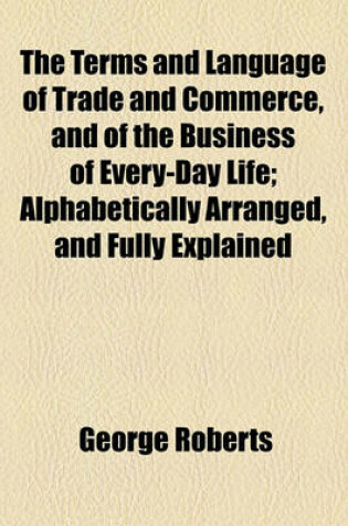 Cover of The Terms and Language of Trade and Commerce, and of the Business of Every-Day Life; Alphabetically Arranged, and Fully Explained