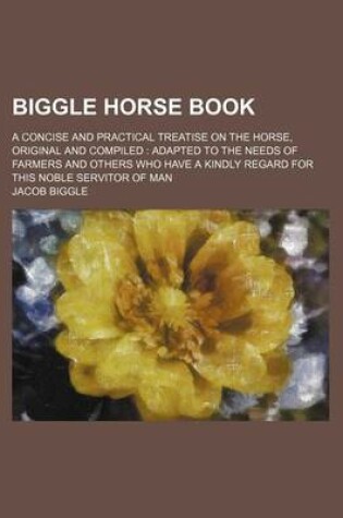 Cover of Biggle Horse Book; A Concise and Practical Treatise on the Horse, Original and Compiled Adapted to the Needs of Farmers and Others Who Have a Kindly Regard for This Noble Servitor of Man