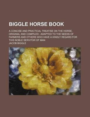 Book cover for Biggle Horse Book; A Concise and Practical Treatise on the Horse, Original and Compiled Adapted to the Needs of Farmers and Others Who Have a Kindly Regard for This Noble Servitor of Man