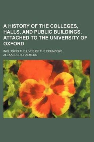 Cover of A History of the Colleges, Halls, and Public Buildings, Attached to the University of Oxford (Volume 1); Including the Lives of the Founders