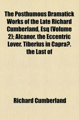 Cover of The Posthumous Dramatick Works of the Late Richard Cumberland, Esq Volume 2; Alcanor. the Eccentric Lover. Tiberius in Capraae. the Last of the Family. Don Pedro. the False Demetrius