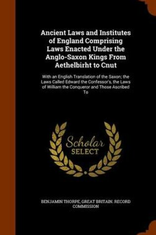 Cover of Ancient Laws and Institutes of England Comprising Laws Enacted Under the Anglo-Saxon Kings from Aethelbirht to Cnut
