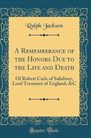 Cover of A Rememberance of the Honors Due to the Life and Death: Of Robert Carle of Salisbury, Lord Treasurer of England, &C (Classic Reprint)