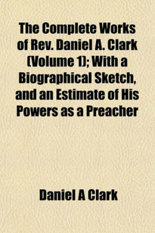 Cover of The Complete Works of REV. Daniel A. Clark (Volume 1); With a Biographical Sketch, and an Estimate of His Powers as a Preacher