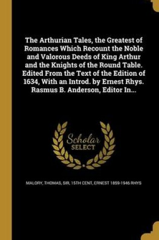 Cover of The Arthurian Tales, the Greatest of Romances Which Recount the Noble and Valorous Deeds of King Arthur and the Knights of the Round Table. Edited from the Text of the Edition of 1634, with an Introd. by Ernest Rhys. Rasmus B. Anderson, Editor In...